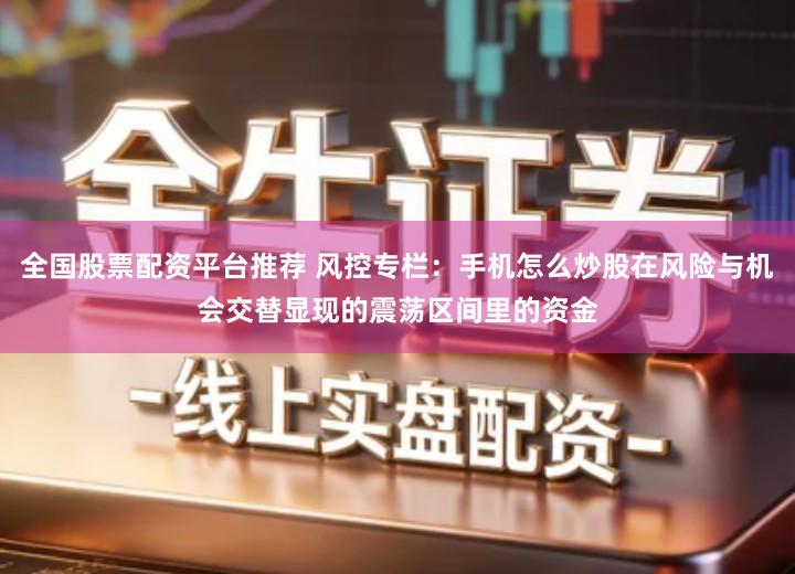 全国股票配资平台推荐 风控专栏：手机怎么炒股在风险与机会交替显现的震荡区间里的资金