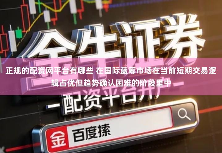 正规的配资网平台有哪些 在国际蓝筹市场在当前短期交易逻辑占优但趋势确认困难的阶段里中