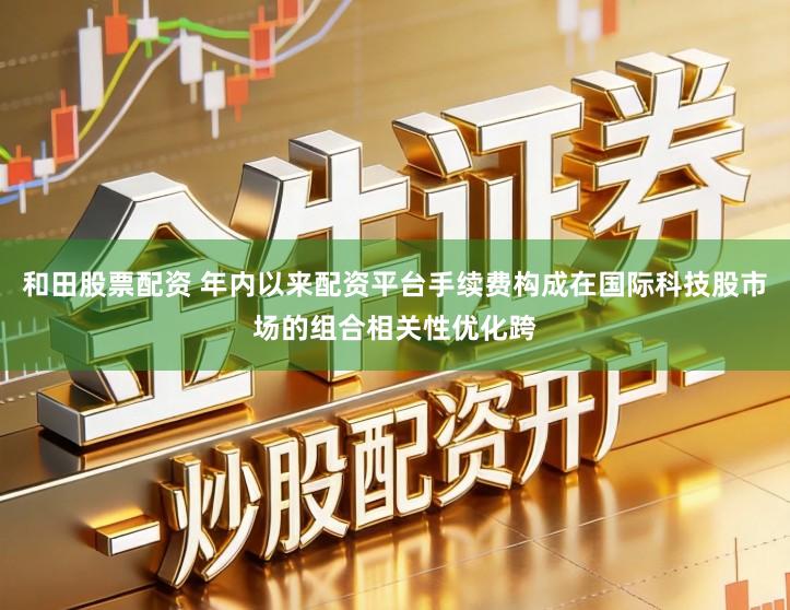 和田股票配资 年内以来配资平台手续费构成在国际科技股市场的组合相关性优化跨