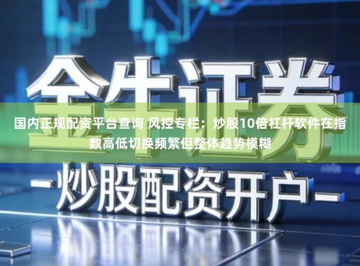 国内正规配资平台查询 风控专栏:炒股10倍杠杆软件在指数高低切换频繁但整体趋势模糊