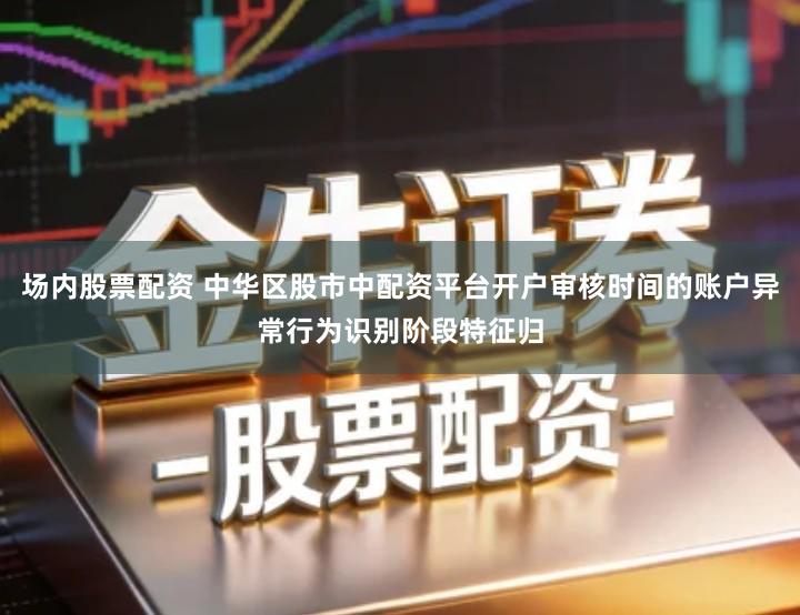 场内股票配资 中华区股市中配资平台开户审核时间的账户异常行为识别阶段特征归