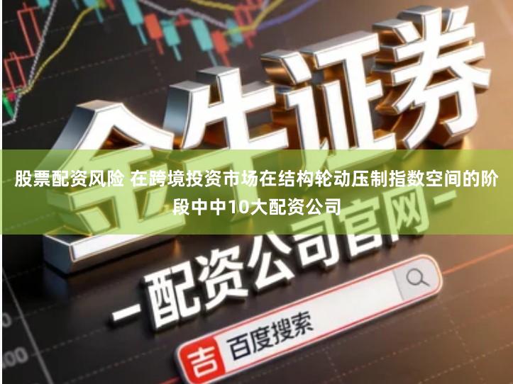 股票配资风险 在跨境投资市场在结构轮动压制指数空间的阶段中中10大配资公司