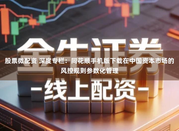 股票微配资 深度专栏：同花顺手机版下载在中国资本市场的风控规则参数化管理